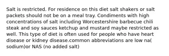 Salt is restricted. For residence on this diet salt shakers or salt packets should not be on a meal tray. Condiments with high concentrations of salt including Worcestershire barbecue chili steak and soy sauces ketchup and mustard maybe restricted as well. This type of diet is often used for people who have heart disease or kidney disease.common abbreviations are low na( sodium)or NAS (no added salt)