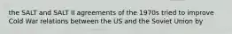 the SALT and SALT II agreements of the 1970s tried to improve Cold War relations between the US and the Soviet Union by