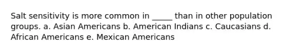 Salt sensitivity is more common in _____ than in other population groups. a. Asian Americans b. American Indians c. Caucasians d. African Americans e. Mexican Americans