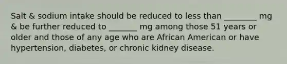 Salt & sodium intake should be reduced to less than ________ mg & be further reduced to _______ mg among those 51 years or older and those of any age who are African American or have hypertension, diabetes, or chronic kidney disease.