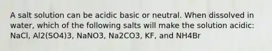 A salt solution can be acidic basic or neutral. When dissolved in water, which of the following salts will make the solution acidic: NaCl, Al2(SO4)3, NaNO3, Na2CO3, KF, and NH4Br