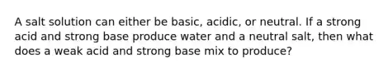 A salt solution can either be basic, acidic, or neutral. If a strong acid and strong base produce water and a neutral salt, then what does a weak acid and strong base mix to produce?