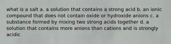 what is a salt a. a solution that contains a strong acid b. an ionic compound that does not contain oxide or hydroxide anions c. a substance formed by mixing two strong acids together d. a solution that contains more anions than cations and is strongly acidic