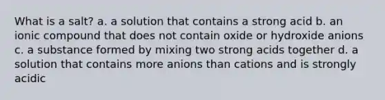 What is a salt? a. a solution that contains a strong acid b. an ionic compound that does not contain oxide or hydroxide anions c. a substance formed by mixing two strong acids together d. a solution that contains more anions than cations and is strongly acidic