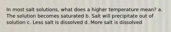 In most salt solutions, what does a higher temperature mean? a. The solution becomes saturated b. Salt will precipitate out of solution c. Less salt is dissolved d. More salt is dissolved