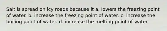 Salt is spread on icy roads because it a. lowers the freezing point of water. b. increase the freezing point of water. c. increase the boiling point of water. d. increase the melting point of water.