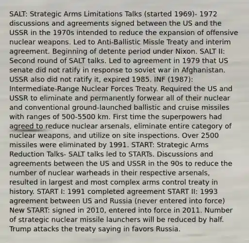 SALT: Strategic Arms Limitations Talks (started 1969)- 1972 discussions and agreements signed between the US and the USSR in the 1970s intended to reduce the expansion of offensive nuclear weapons. Led to Anti-Ballistic Missle Treaty and interim agreement. Beginning of detente period under Nixon. SALT II: Second round of SALT talks. Led to agreement in 1979 that US senate did not ratify in response to soviet war in Afghanistan. USSR also did not ratify it, expired 1985. INF (1987): Intermediate-Range Nuclear Forces Treaty. Required the US and USSR to eliminate and permanently forwear all of their nuclear and conventional ground-launched ballistic and cruise missiles with ranges of 500-5500 km. First time the superpowers had agreed to reduce nuclear arsenals, eliminate entire category of nuclear weapons, and utilize on site inspections. Over 2500 missiles were eliminated by 1991. START: Strategic Arms Reduction Talks- SALT talks led to STARTs. Discussions and agreements between the US and USSR in the 90s to reduce the number of nuclear warheads in their respective arsenals, resulted in largest and most complex arms control treaty in history. START I: 1991 completed agreement START II: 1993 agreement between US and Russia (never entered into force) New START: signed in 2010, entered into force in 2011. Number of strategic nuclear missile launchers will be reduced by half. Trump attacks the treaty saying in favors Russia.