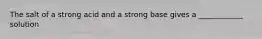 The salt of a strong acid and a strong base gives a ____________ solution