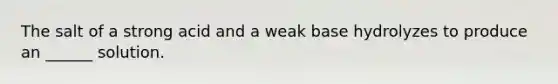 The salt of a strong acid and a weak base hydrolyzes to produce an ______ solution.
