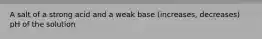 A salt of a strong acid and a weak base (increases, decreases) pH of the solution
