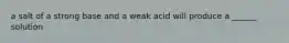 a salt of a strong base and a weak acid will produce a ______ solution