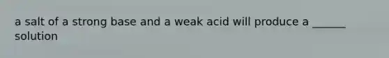 a salt of a strong base and a weak acid will produce a ______ solution