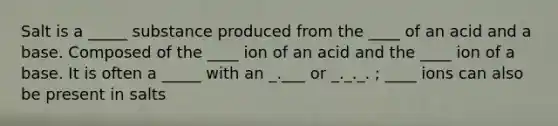 Salt is a _____ substance produced from the ____ of an acid and a base. Composed of the ____ ion of an acid and the ____ ion of a base. It is often a _____ with an _.___ or _._._. ; ____ ions can also be present in salts