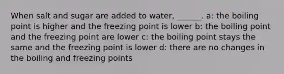 When salt and sugar are added to water, ______. a: the boiling point is higher and the freezing point is lower b: the boiling point and the freezing point are lower c: the boiling point stays the same and the freezing point is lower d: there are no changes in the boiling and freezing points