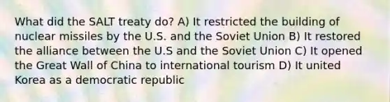 What did the SALT treaty do? A) It restricted the building of nuclear missiles by the U.S. and the Soviet Union B) It restored the alliance between the U.S and the Soviet Union C) It opened the Great Wall of China to international tourism D) It united Korea as a democratic republic