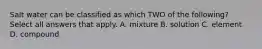 Salt water can be classified as which TWO of the following? Select all answers that apply. A. mixture B. solution C. element D. compound