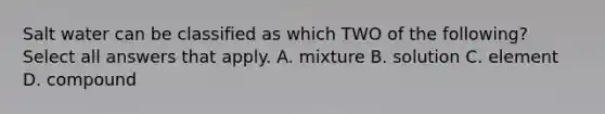 Salt water can be classified as which TWO of the following? Select all answers that apply. A. mixture B. solution C. element D. compound