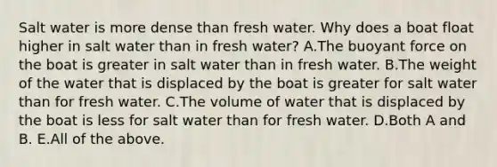 Salt water is more dense than fresh water. Why does a boat float higher in salt water than in fresh water? A.The buoyant force on the boat is greater in salt water than in fresh water. B.The weight of the water that is displaced by the boat is greater for salt water than for fresh water. C.The volume of water that is displaced by the boat is less for salt water than for fresh water. D.Both A and B. E.All of the above.