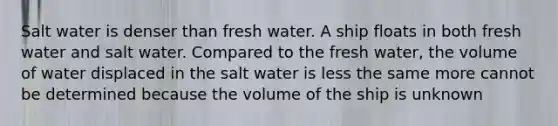 Salt water is denser than fresh water. A ship floats in both fresh water and salt water. Compared to the fresh water, the volume of water displaced in the salt water is less the same more cannot be determined because the volume of the ship is unknown