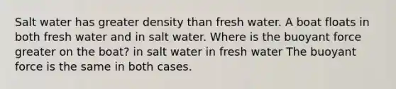 Salt water has greater density than fresh water. A boat floats in both fresh water and in salt water. Where is the buoyant force greater on the boat? in salt water in fresh water The buoyant force is the same in both cases.