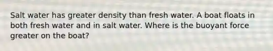 Salt water has greater density than fresh water. A boat floats in both fresh water and in salt water. Where is the buoyant force greater on the boat?