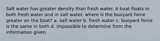 Salt water has greater density than fresh water. A boat floats in both fresh water and in salt water. where is the buoyant force greater on the boat? a. salt water b. fresh water c. buoyant force is the same in both d. impossible to determine from the information given