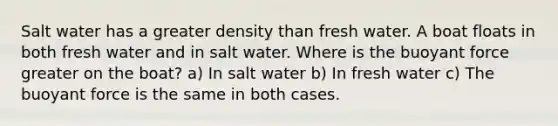 Salt water has a greater density than fresh water. A boat floats in both fresh water and in salt water. Where is the buoyant force greater on the boat? a) In salt water b) In fresh water c) The buoyant force is the same in both cases.