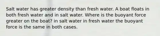 Salt water has greater density than fresh water. A boat floats in both fresh water and in salt water. Where is the buoyant force greater on the boat? in salt water in fresh water the buoyant force is the same in both cases.