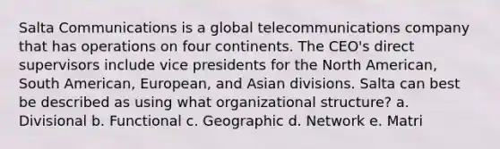 Salta Communications is a global telecommunications company that has operations on four continents. The CEO's direct supervisors include vice presidents for the North American, South American, European, and Asian divisions. Salta can best be described as using what organizational structure? a. Divisional b. Functional c. Geographic d. Network e. Matri