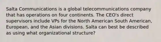 Salta Communications is a global telecommunications company that has operations on four continents. The CEO's direct supervisors include VPs for the North American South American, European, and the Asian divisions. Salta can best be described as using what organizational structure?