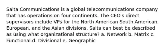 Salta Communications is a global telecommunications company that has operations on four continents. The CEO's direct supervisors include VPs for the North American South American, European, and the Asian divisions. Salta can best be described as using what organizational structure? a. Network b. Matrix c. Functional d. Divisional e. Geographic