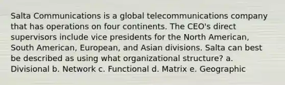 Salta Communications is a global telecommunications company that has operations on four continents. The CEO's direct supervisors include vice presidents for the North American, South American, European, and Asian divisions. Salta can best be described as using what organizational structure? a. Divisional b. Network c. Functional d. Matrix e. Geographic