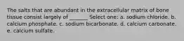 The salts that are abundant in the extracellular matrix of bone tissue consist largely of _______ Select one: a. sodium chloride. b. calcium phosphate. c. sodium bicarbonate. d. calcium carbonate. e. calcium sulfate.