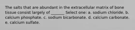 The salts that are abundant in the extracellular matrix of bone tissue consist largely of _______ Select one: a. sodium chloride. b. calcium phosphate. c. sodium bicarbonate. d. calcium carbonate. e. calcium sulfate.