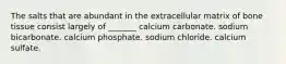 The salts that are abundant in the extracellular matrix of bone tissue consist largely of _______ calcium carbonate. sodium bicarbonate. calcium phosphate. sodium chloride. calcium sulfate.