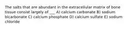 The salts that are abundant in the extracellular matrix of bone tissue consist largely of ___ A) calcium carbonate B) sodium bicarbonate C) calcium phosphate D) calcium sulfate E) sodium chloride