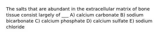 The salts that are abundant in the extracellular matrix of bone tissue consist largely of ___ A) calcium carbonate B) sodium bicarbonate C) calcium phosphate D) calcium sulfate E) sodium chloride