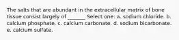 The salts that are abundant in the extracellular matrix of bone tissue consist largely of _______ Select one: a. sodium chloride. b. calcium phosphate. c. calcium carbonate. d. sodium bicarbonate. e. calcium sulfate.