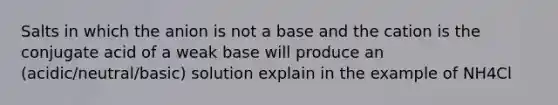 Salts in which the anion is not a base and the cation is the conjugate acid of a weak base will produce an (acidic/neutral/basic) solution explain in the example of NH4Cl