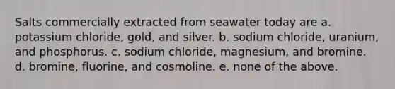 Salts commercially extracted from seawater today are a. potassium chloride, gold, and silver. b. sodium chloride, uranium, and phosphorus. c. sodium chloride, magnesium, and bromine. d. bromine, fluorine, and cosmoline. e. none of the above.