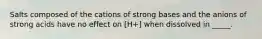 Salts composed of the cations of strong bases and the anions of strong acids have no effect on [H+] when dissolved in _____.