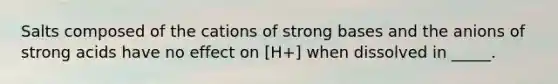 Salts composed of the cations of strong bases and the anions of strong acids have no effect on [H+] when dissolved in _____.