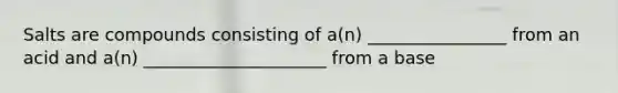 Salts are compounds consisting of a(n) ________________ from an acid and a(n) _____________________ from a base