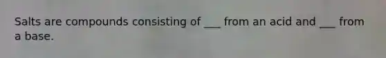 Salts are compounds consisting of ___ from an acid and ___ from a base.