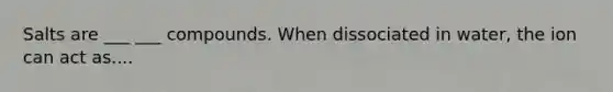 Salts are ___ ___ compounds. When dissociated in water, the ion can act as....