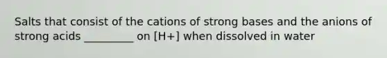 Salts that consist of the cations of strong bases and the anions of strong acids _________ on [H+] when dissolved in water