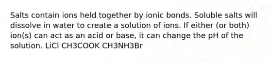 Salts contain ions held together by ionic bonds. Soluble salts will dissolve in water to create a solution of ions. If either (or both) ion(s) can act as an acid or base, it can change the pH of the solution. LiCl CH3COOK CH3NH3Br