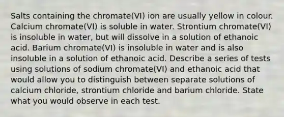 Salts containing the chromate(VI) ion are usually yellow in colour. Calcium chromate(VI) is soluble in water. Strontium chromate(VI) is insoluble in water, but will dissolve in a solution of ethanoic acid. Barium chromate(VI) is insoluble in water and is also insoluble in a solution of ethanoic acid. Describe a series of tests using solutions of sodium chromate(VI) and ethanoic acid that would allow you to distinguish between separate solutions of calcium chloride, strontium chloride and barium chloride. State what you would observe in each test.