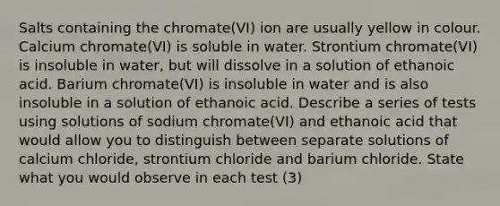 Salts containing the chromate(VI) ion are usually yellow in colour. Calcium chromate(VI) is soluble in water. Strontium chromate(VI) is insoluble in water, but will dissolve in a solution of ethanoic acid. Barium chromate(VI) is insoluble in water and is also insoluble in a solution of ethanoic acid. Describe a series of tests using solutions of sodium chromate(VI) and ethanoic acid that would allow you to distinguish between separate solutions of calcium chloride, strontium chloride and barium chloride. State what you would observe in each test (3)