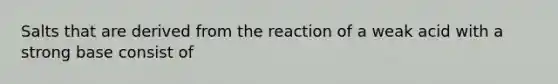 Salts that are derived from the reaction of a weak acid with a strong base consist of